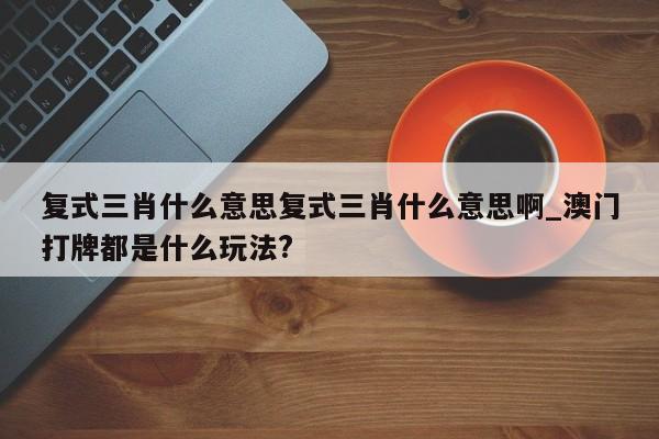 复式三肖什么意思复式三肖什么意思啊_澳门打牌都是什么玩法?